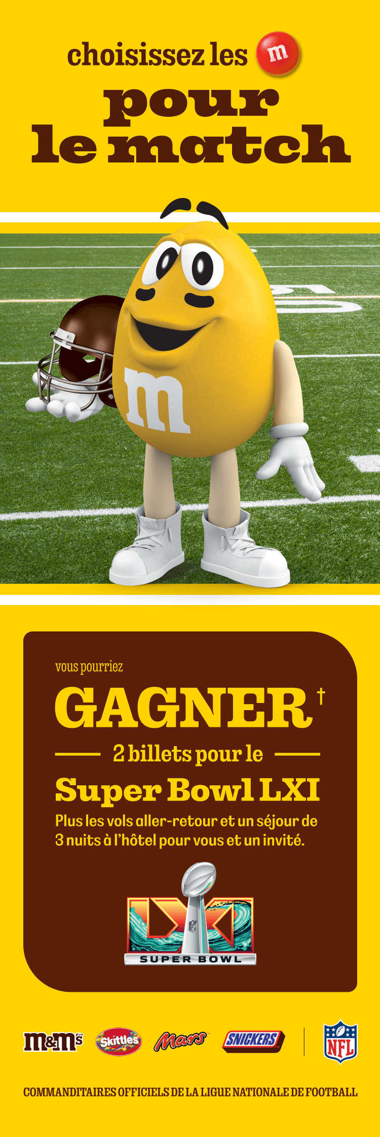 choisissez les M&M'S pour le match. VOUS POURRIEZ GAGNER† 2 BILLETS POUR LE SUPER BOWL LXI. Plus les vols aller-retour et un séjour de 3 nuits à l’hôtel pour vous et un invité. Commanditaires officiels de la Ligue nationale de football.