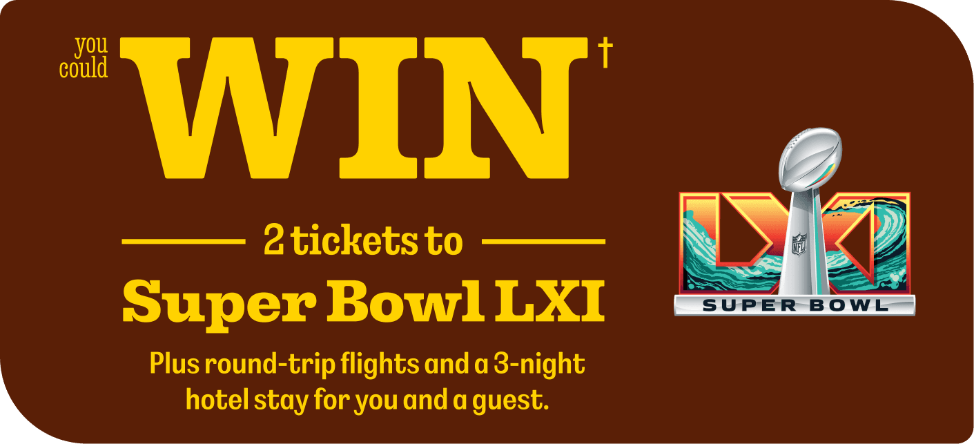 YOU COULD WIN† 2 TICKETS TO SUPER BOWL LXI. Plus round-trip flights and a 3-night hotel stay for you and a guest.