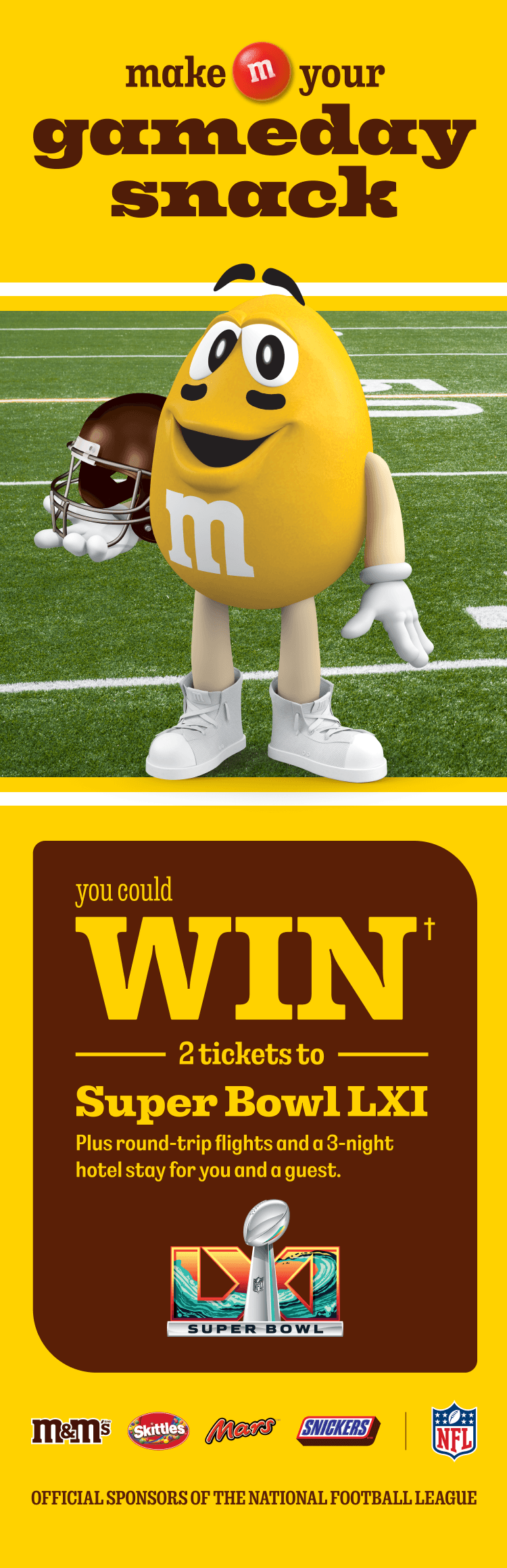 Make your M&M'S gameday snack. YOU COULD WIN† 2 TICKETS TO SUPER BOWL LXI. Plus round-trip flights and a 3-night hotel stay for you and a guest. Official sponsors of the National Football League.